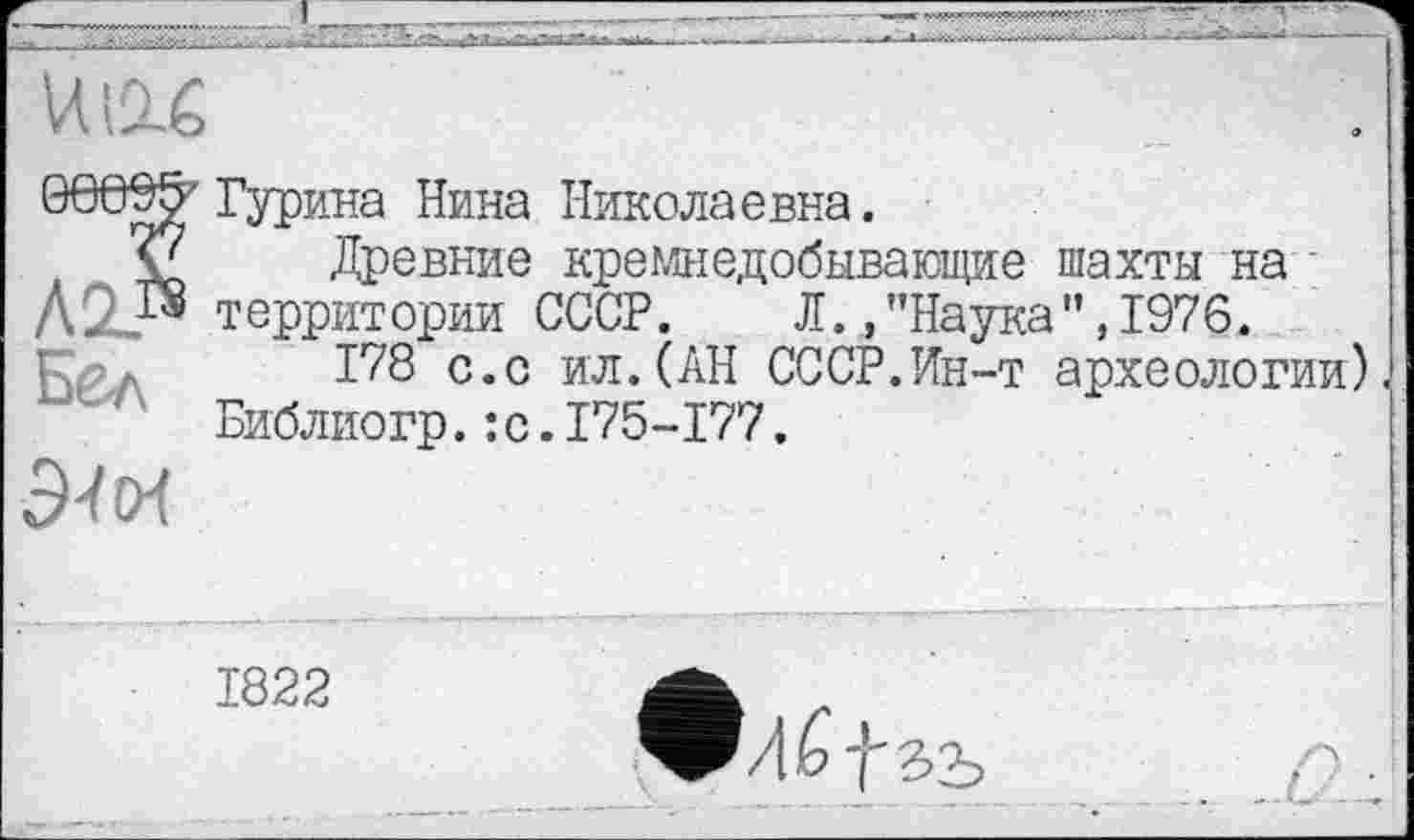 ﻿Гурина Нина Николаевна.
Древние кремнедобывающие шахты на территории СССР. Л./’Наука”,1976.
178 с.с ил.(АН СССР.Ин-т археологии) п Библиогр. :с.175-177.
1822
